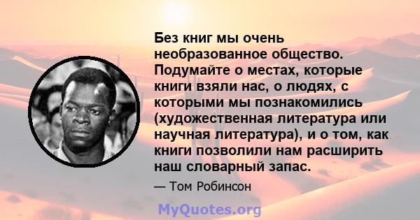 Без книг мы очень необразованное общество. Подумайте о местах, которые книги взяли нас, о людях, с которыми мы познакомились (художественная литература или научная литература), и о том, как книги позволили нам расширить 