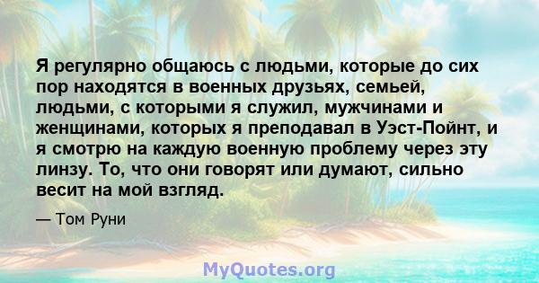 Я регулярно общаюсь с людьми, которые до сих пор находятся в военных друзьях, семьей, людьми, с которыми я служил, мужчинами и женщинами, которых я преподавал в Уэст-Пойнт, и я смотрю на каждую военную проблему через