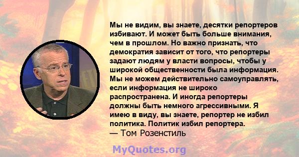 Мы не видим, вы знаете, десятки репортеров избивают. И может быть больше внимания, чем в прошлом. Но важно признать, что демократия зависит от того, что репортеры задают людям у власти вопросы, чтобы у широкой