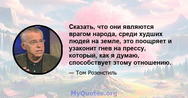 Сказать, что они являются врагом народа, среди худших людей на земле, это поощряет и узаконит гнев на прессу, который, как я думаю, способствует этому отношению.