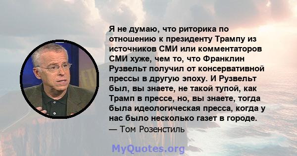 Я не думаю, что риторика по отношению к президенту Трампу из источников СМИ или комментаторов СМИ хуже, чем то, что Франклин Рузвельт получил от консервативной прессы в другую эпоху. И Рузвельт был, вы знаете, не такой