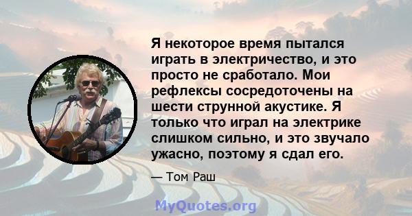 Я некоторое время пытался играть в электричество, и это просто не сработало. Мои рефлексы сосредоточены на шести струнной акустике. Я только что играл на электрике слишком сильно, и это звучало ужасно, поэтому я сдал