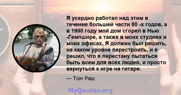 Я усердно работал над этим в течение большей части 80 -х годов, а в 1990 году мой дом сгорел в Нью -Гемпшире, а также в моих студиях и моих офисах. Я должен был решить, на каком уровне перестроить, и я решил, что я