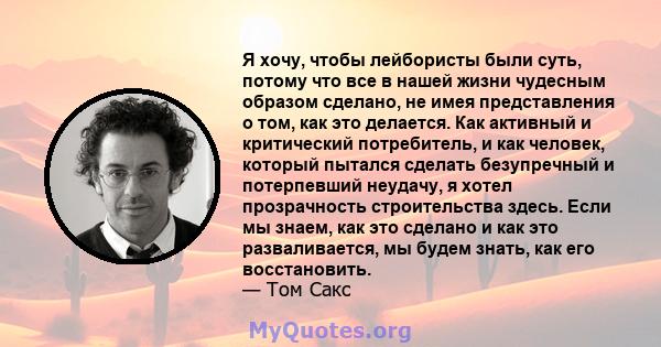 Я хочу, чтобы лейбористы были суть, потому что все в нашей жизни чудесным образом сделано, не имея представления о том, как это делается. Как активный и критический потребитель, и как человек, который пытался сделать