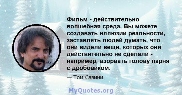 Фильм - действительно волшебная среда. Вы можете создавать иллюзии реальности, заставлять людей думать, что они видели вещи, которых они действительно не сделали - например, взорвать голову парня с дробовиком.