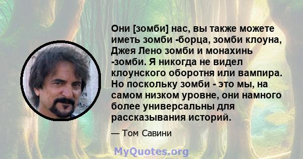 Они [зомби] нас, вы также можете иметь зомби -борца, зомби клоуна, Джея Лено зомби и монахинь -зомби. Я никогда не видел клоунского оборотня или вампира. Но поскольку зомби - это мы, на самом низком уровне, они намного