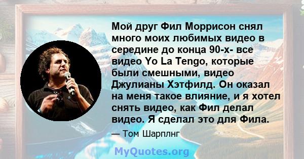 Мой друг Фил Моррисон снял много моих любимых видео в середине до конца 90-х- все видео Yo La Tengo, которые были смешными, видео Джулианы Хэтфилд. Он оказал на меня такое влияние, и я хотел снять видео, как Фил делал