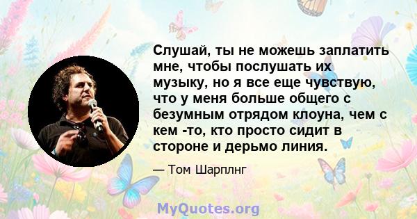 Слушай, ты не можешь заплатить мне, чтобы послушать их музыку, но я все еще чувствую, что у меня больше общего с безумным отрядом клоуна, чем с кем -то, кто просто сидит в стороне и дерьмо линия.