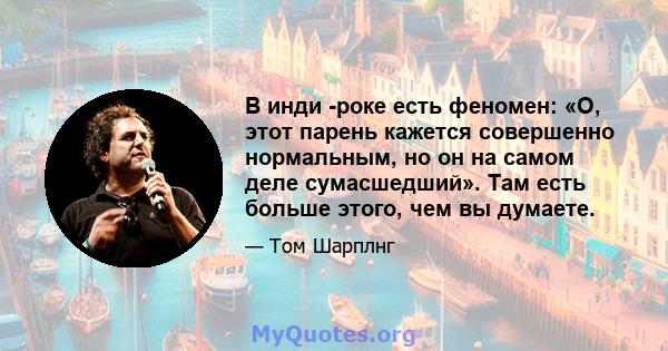 В инди -роке есть феномен: «О, этот парень кажется совершенно нормальным, но он на самом деле сумасшедший». Там есть больше этого, чем вы думаете.