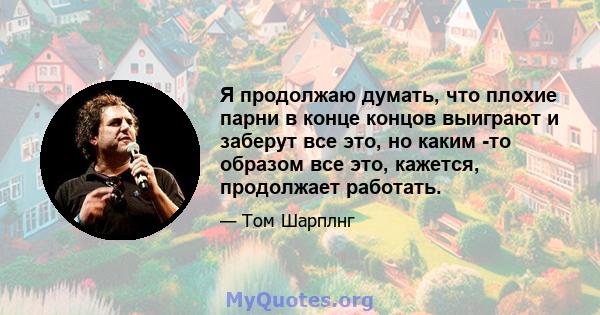 Я продолжаю думать, что плохие парни в конце концов выиграют и заберут все это, но каким -то образом все это, кажется, продолжает работать.