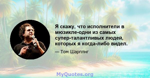 Я скажу, что исполнители в мюзикле-одни из самых супер-талантливых людей, которых я когда-либо видел.