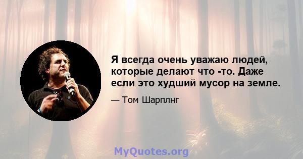 Я всегда очень уважаю людей, которые делают что -то. Даже если это худший мусор на земле.