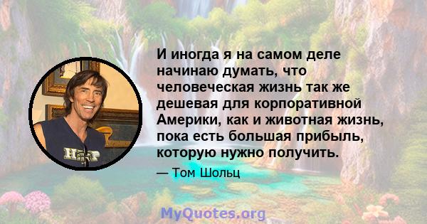 И иногда я на самом деле начинаю думать, что человеческая жизнь так же дешевая для корпоративной Америки, как и животная жизнь, пока есть большая прибыль, которую нужно получить.