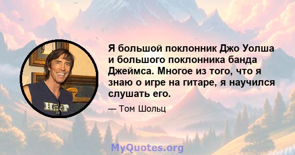 Я большой поклонник Джо Уолша и большого поклонника банда Джеймса. Многое из того, что я знаю о игре на гитаре, я научился слушать его.