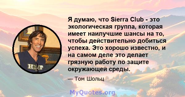 Я думаю, что Sierra Club - это экологическая группа, которая имеет наилучшие шансы на то, чтобы действительно добиться успеха. Это хорошо известно, и на самом деле это делает грязную работу по защите окружающей среды.