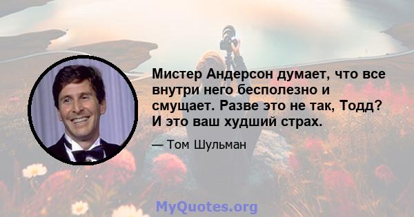 Мистер Андерсон думает, что все внутри него бесполезно и смущает. Разве это не так, Тодд? И это ваш худший страх.