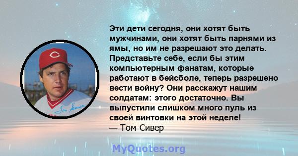 Эти дети сегодня, они хотят быть мужчинами, они хотят быть парнями из ямы, но им не разрешают это делать. Представьте себе, если бы этим компьютерным фанатам, которые работают в бейсболе, теперь разрешено вести войну?