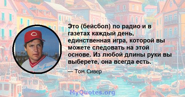 Это (бейсбол) по радио и в газетах каждый день, единственная игра, которой вы можете следовать на этой основе. Из любой длины руки вы выберете, она всегда есть.