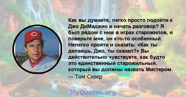 Как вы думаете, легко просто подойти к Джо ДиМаджио и начать разговор? Я был рядом с ним в играх старожилов, и поверьте мне, он кто-то особенный. Нелегко пройти и сказать: «Как ты делаешь, Джо, ты сказал?» Вы