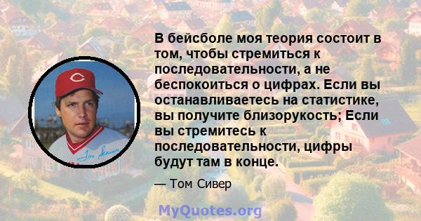 В бейсболе моя теория состоит в том, чтобы стремиться к последовательности, а не беспокоиться о цифрах. Если вы останавливаетесь на статистике, вы получите близорукость; Если вы стремитесь к последовательности, цифры