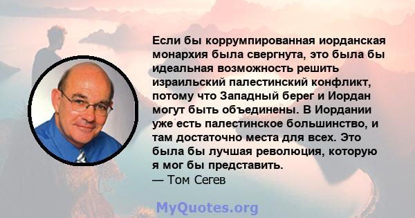 Если бы коррумпированная иорданская монархия была свергнута, это была бы идеальная возможность решить израильский палестинский конфликт, потому что Западный берег и Иордан могут быть объединены. В Иордании уже есть