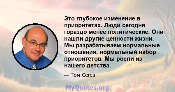 Это глубокое изменение в приоритетах. Люди сегодня гораздо менее политические. Они нашли другие ценности жизни. Мы разрабатываем нормальные отношения, нормальный набор приоритетов. Мы росли из нашего детства.