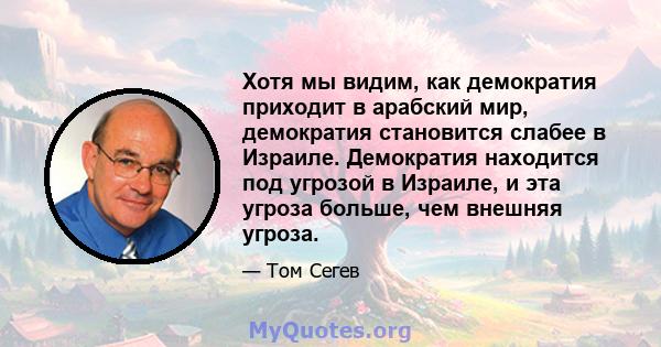 Хотя мы видим, как демократия приходит в арабский мир, демократия становится слабее в Израиле. Демократия находится под угрозой в Израиле, и эта угроза больше, чем внешняя угроза.