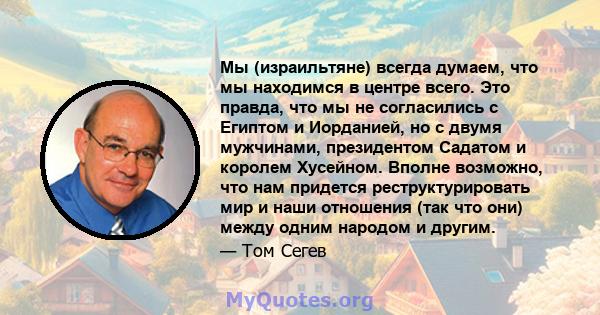 Мы (израильтяне) всегда думаем, что мы находимся в центре всего. Это правда, что мы не согласились с Египтом и Иорданией, но с двумя мужчинами, президентом Садатом и королем Хусейном. Вполне возможно, что нам придется