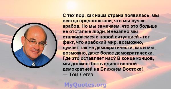 С тех пор, как наша страна появилась, мы всегда предполагали, что мы лучше арабов. Но мы замечаем, что это больше не отсталые люди. Внезапно мы сталкиваемся с новой ситуацией - тот факт, что арабский мир, возможно,