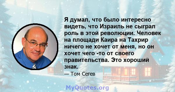 Я думал, что было интересно видеть, что Израиль не сыграл роль в этой революции. Человек на площади Каира на Тахрир ничего не хочет от меня, но он хочет чего -то от своего правительства. Это хороший знак.