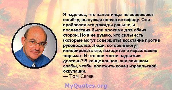 Я надеюсь, что палестинцы не совершают ошибку, выпуская новую интифаду. Они пробовали это дважды раньше, и последствия были плохими для обеих сторон. Но я не думаю, что силы есть (которые могут совершить) восстание