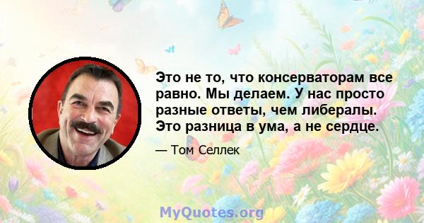 Это не то, что консерваторам все равно. Мы делаем. У нас просто разные ответы, чем либералы. Это разница в ума, а не сердце.