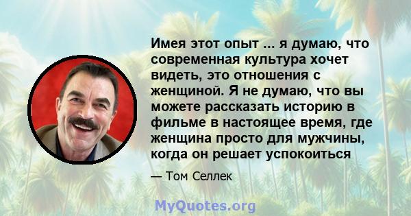 Имея этот опыт ... я думаю, что современная культура хочет видеть, это отношения с женщиной. Я не думаю, что вы можете рассказать историю в фильме в настоящее время, где женщина просто для мужчины, когда он решает