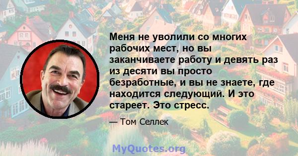 Меня не уволили со многих рабочих мест, но вы заканчиваете работу и девять раз из десяти вы просто безработные, и вы не знаете, где находится следующий. И это стареет. Это стресс.