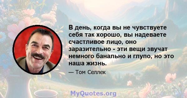 В день, когда вы не чувствуете себя так хорошо, вы надеваете счастливое лицо, оно заразительно - эти вещи звучат немного банально и глупо, но это наша жизнь.