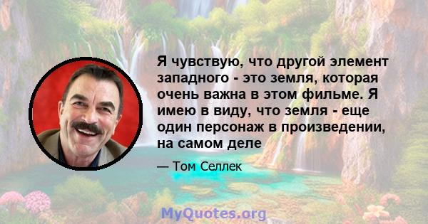 Я чувствую, что другой элемент западного - это земля, которая очень важна в этом фильме. Я имею в виду, что земля - ​​еще один персонаж в произведении, на самом деле