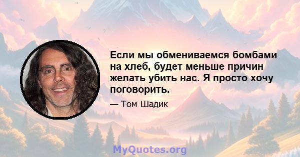 Если мы обмениваемся бомбами на хлеб, будет меньше причин желать убить нас. Я просто хочу поговорить.