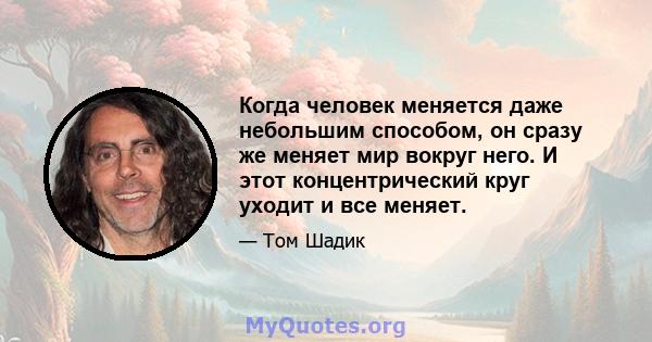 Когда человек меняется даже небольшим способом, он сразу же меняет мир вокруг него. И этот концентрический круг уходит и все меняет.