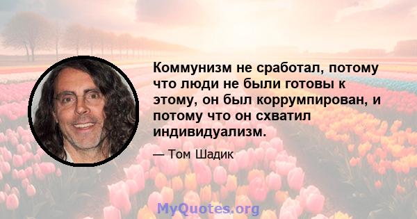 Коммунизм не сработал, потому что люди не были готовы к этому, он был коррумпирован, и потому что он схватил индивидуализм.