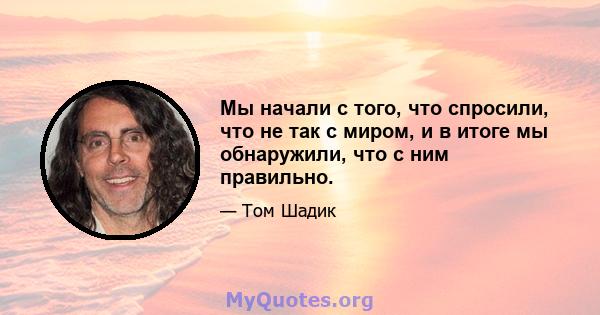 Мы начали с того, что спросили, что не так с миром, и в итоге мы обнаружили, что с ним правильно.