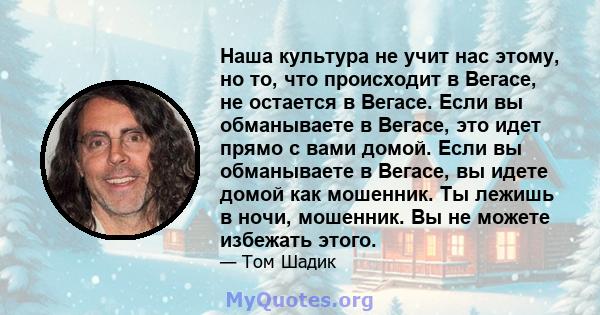 Наша культура не учит нас этому, но то, что происходит в Вегасе, не остается в Вегасе. Если вы обманываете в Вегасе, это идет прямо с вами домой. Если вы обманываете в Вегасе, вы идете домой как мошенник. Ты лежишь в