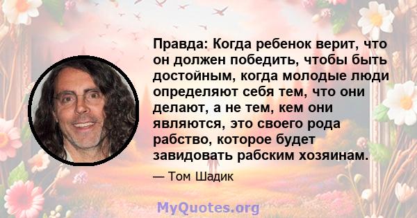 Правда: Когда ребенок верит, что он должен победить, чтобы быть достойным, когда молодые люди определяют себя тем, что они делают, а не тем, кем они являются, это своего рода рабство, которое будет завидовать рабским