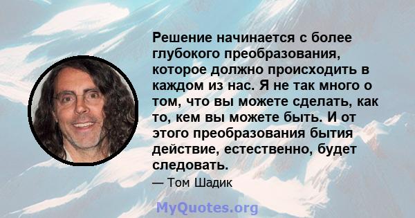 Решение начинается с более глубокого преобразования, которое должно происходить в каждом из нас. Я не так много о том, что вы можете сделать, как то, кем вы можете быть. И от этого преобразования бытия действие,