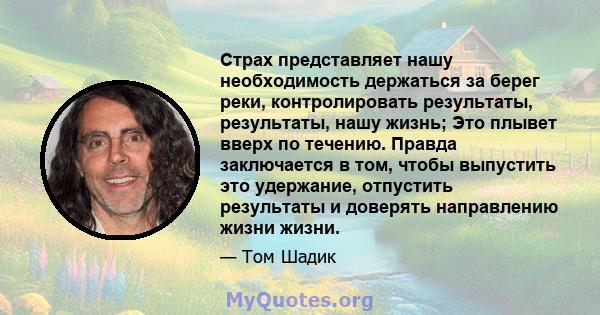 Страх представляет нашу необходимость держаться за берег реки, контролировать результаты, результаты, нашу жизнь; Это плывет вверх по течению. Правда заключается в том, чтобы выпустить это удержание, отпустить