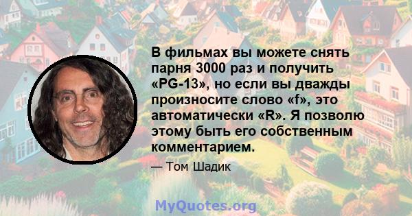 В фильмах вы можете снять парня 3000 раз и получить «PG-13», но если вы дважды произносите слово «f», это автоматически «R». Я позволю этому быть его собственным комментарием.