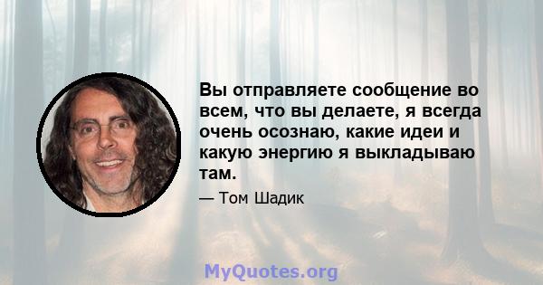 Вы отправляете сообщение во всем, что вы делаете, я всегда очень осознаю, какие идеи и какую энергию я выкладываю там.