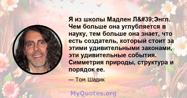 Я из школы Мадлен Л'Энгл. Чем больше она углубляется в науку, тем больше она знает, что есть создатель, который стоит за этими удивительными законами, эти удивительные события. Симметрия природы, структура и порядок 