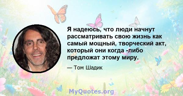 Я надеюсь, что люди начнут рассматривать свою жизнь как самый мощный, творческий акт, который они когда -либо предложат этому миру.