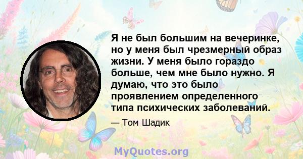 Я не был большим на вечеринке, но у меня был чрезмерный образ жизни. У меня было гораздо больше, чем мне было нужно. Я думаю, что это было проявлением определенного типа психических заболеваний.