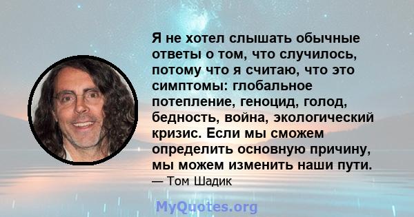 Я не хотел слышать обычные ответы о том, что случилось, потому что я считаю, что это симптомы: глобальное потепление, геноцид, голод, бедность, война, экологический кризис. Если мы сможем определить основную причину, мы 